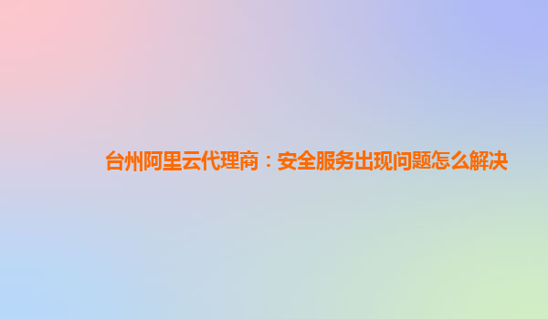 台州阿里云代理商：安全服务出现问题怎么解决