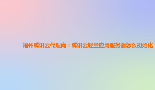 福州腾讯云代理商：腾讯云轻量应用服务器怎么初始化