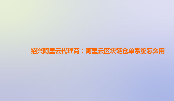绍兴阿里云代理商：阿里云区块链仓单系统怎么用