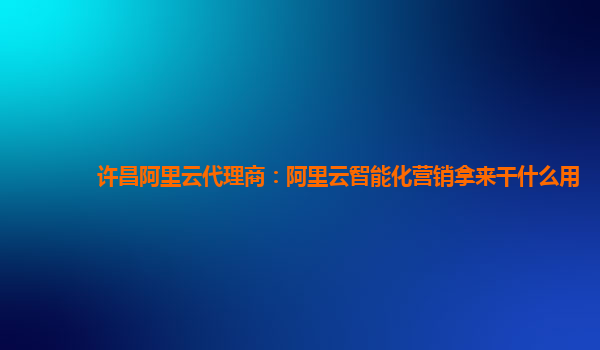许昌阿里云代理商：阿里云智能化营销拿来干什么用