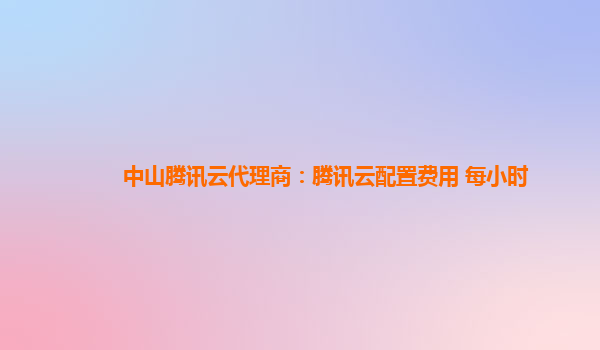 中山腾讯云代理商：腾讯云配置费用 每小时