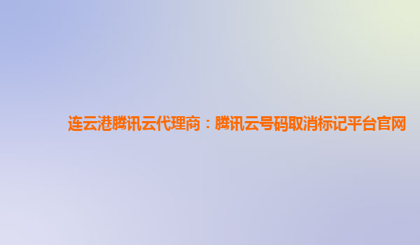连云港腾讯云代理商：腾讯云号码取消标记平台官网