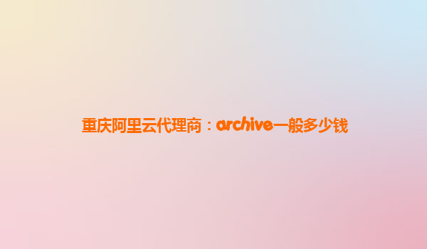 重庆阿里云代理商：archive一般多少钱