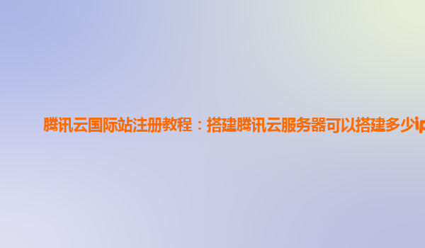 腾讯云国际站注册教程：搭建腾讯云服务器可以搭建多少ip