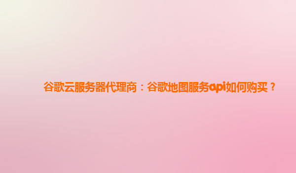 谷歌云服务器代理商：谷歌地图服务api如何购买？