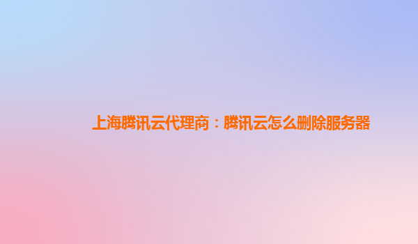 上海腾讯云代理商：腾讯云怎么删除服务器