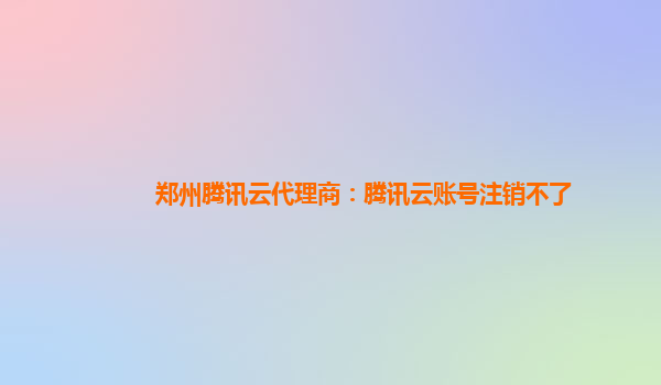 郑州腾讯云代理商：腾讯云账号注销不了