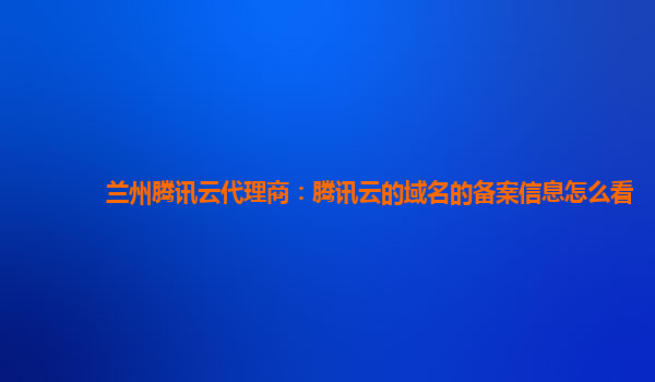 兰州腾讯云代理商：腾讯云的域名的备案信息怎么看