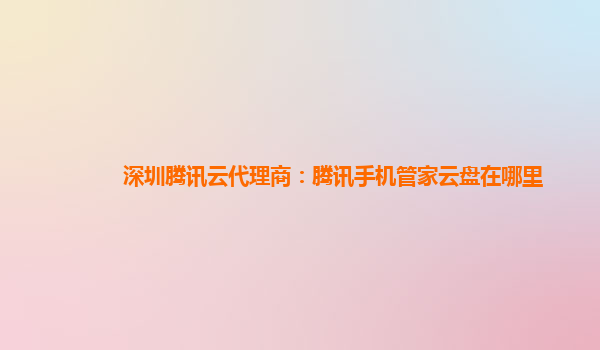 深圳腾讯云代理商：腾讯手机管家云盘在哪里