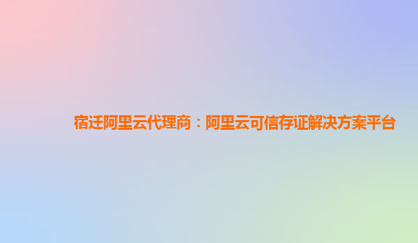 宿迁阿里云代理商：阿里云可信存证解决方案平台