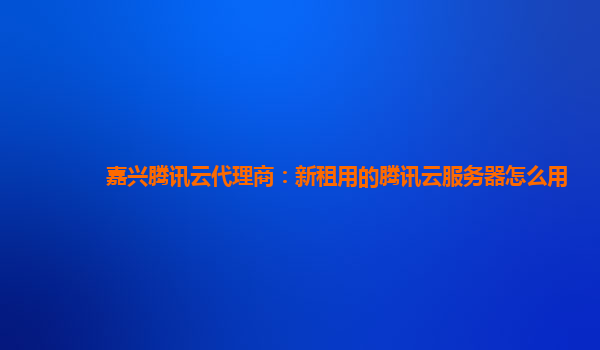 嘉兴腾讯云代理商：新租用的腾讯云服务器怎么用