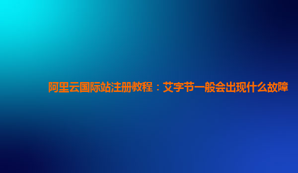 阿里云国际站注册教程：艾字节一般会出现什么故障