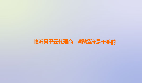 临沂阿里云代理商：API经济是干嘛的