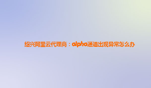 绍兴阿里云代理商：alpha通道出现异常怎么办