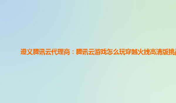 遵义腾讯云代理商：腾讯云游戏怎么玩穿越火线高清版挑战