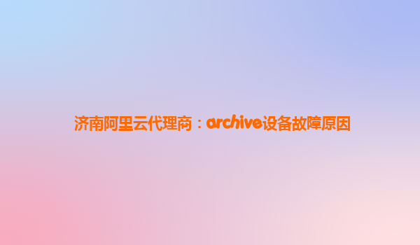济南阿里云代理商：archive设备故障原因