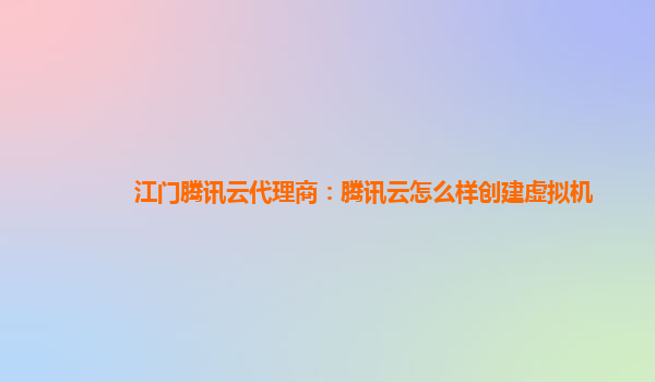 江门腾讯云代理商：腾讯云怎么样创建虚拟机