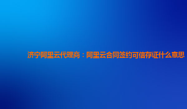 济宁阿里云代理商：阿里云合同签约可信存证什么意思