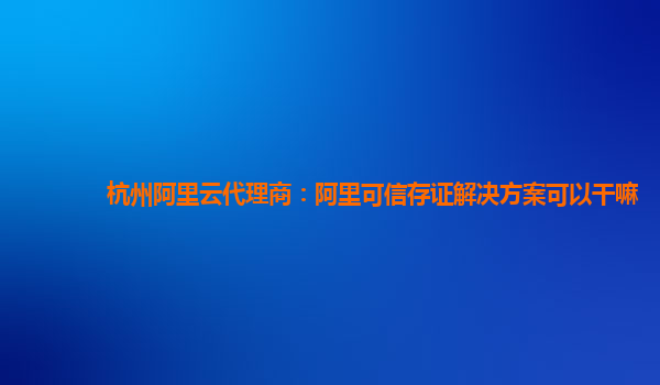 杭州阿里云代理商：阿里可信存证解决方案可以干嘛