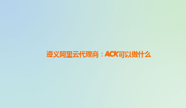 遵义阿里云代理商：ACK可以做什么