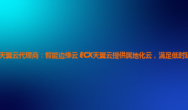 滁州天翼云代理商：智能边缘云 ECX天翼云提供属地化云，满足低时延、大带宽需求