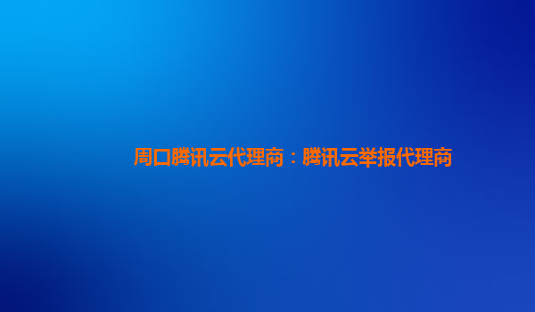 周口腾讯云代理商：腾讯云举报代理商