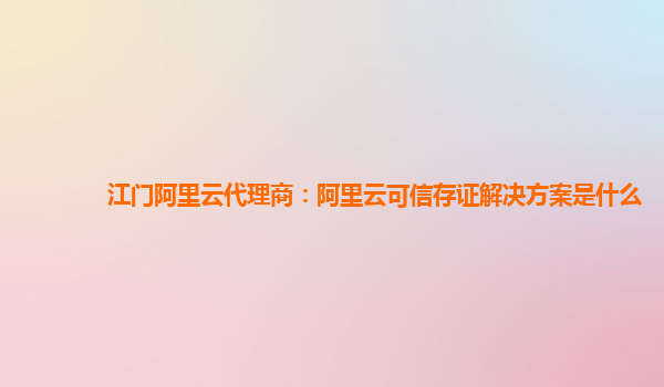 江门阿里云代理商：阿里云可信存证解决方案是什么