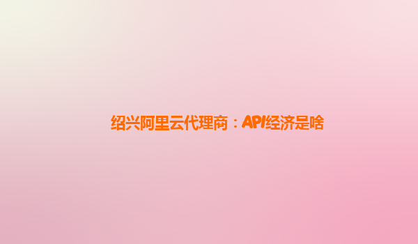 绍兴阿里云代理商：API经济是啥