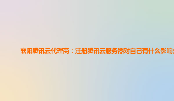 襄阳腾讯云代理商：注册腾讯云服务器对自己有什么影响么