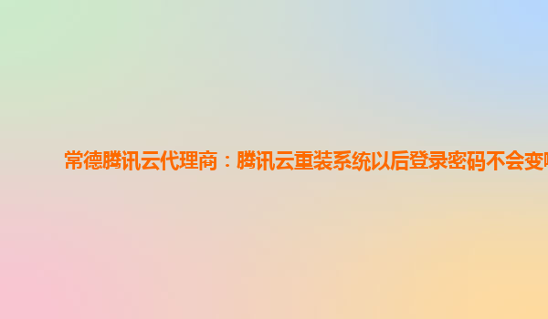 常德腾讯云代理商：腾讯云重装系统以后登录密码不会变嘛