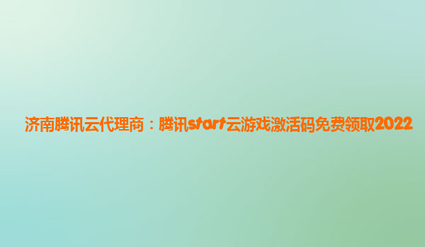 济南腾讯云代理商：腾讯start云游戏激活码免费领取2022