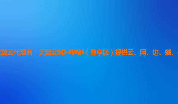 连云港天翼云代理商：天翼云SD-WAN（尊享版）提供云、网、边、端、安全场景全连接服务