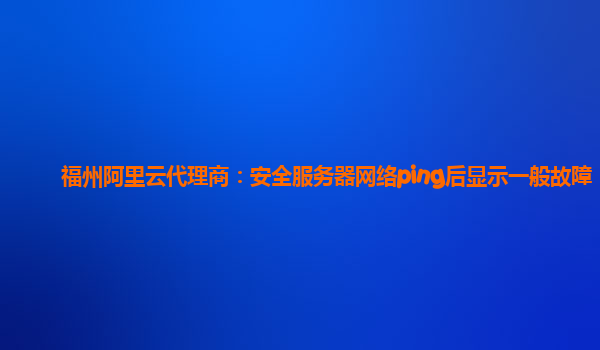 福州阿里云代理商：安全服务器网络ping后显示一般故障
