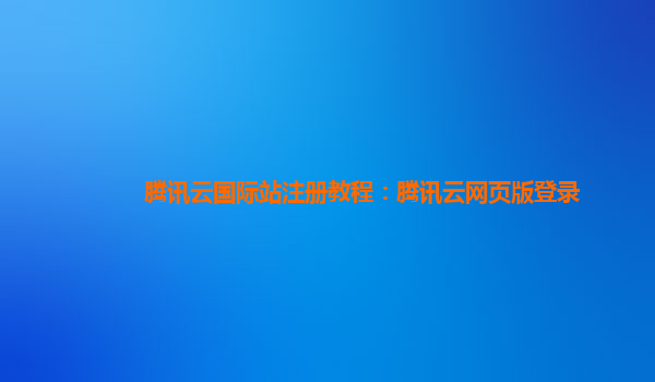 腾讯云国际站注册教程：腾讯云网页版登录