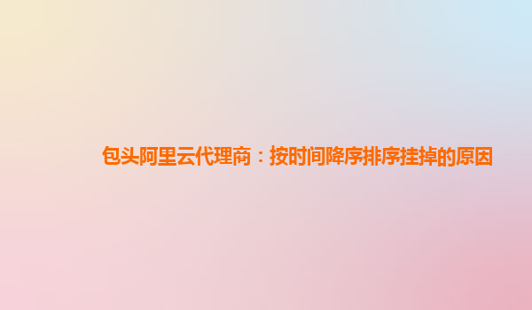 包头阿里云代理商：按时间降序排序挂掉的原因
