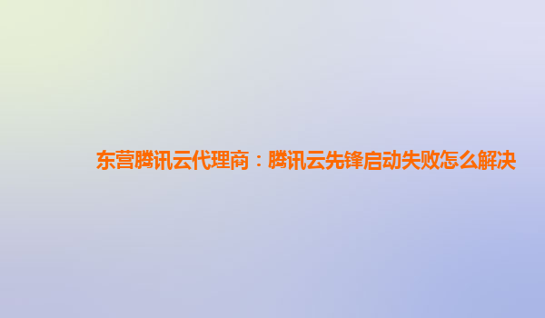 东营腾讯云代理商：腾讯云先锋启动失败怎么解决