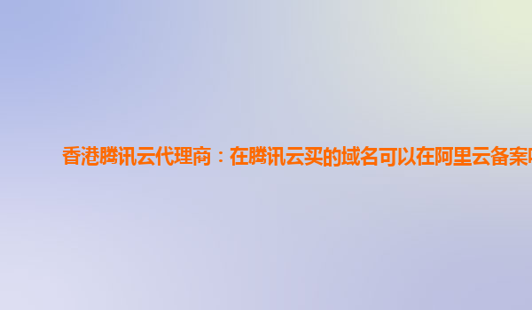 香港腾讯云代理商：在腾讯云买的域名可以在阿里云备案吗