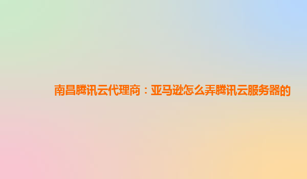 南昌腾讯云代理商：亚马逊怎么弄腾讯云服务器的