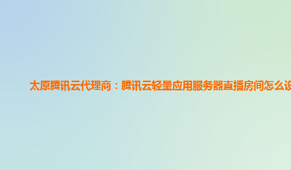 太原腾讯云代理商：腾讯云轻量应用服务器直播房间怎么设置