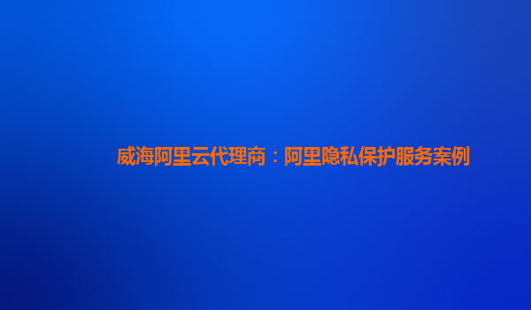 威海阿里云代理商：阿里隐私保护服务案例