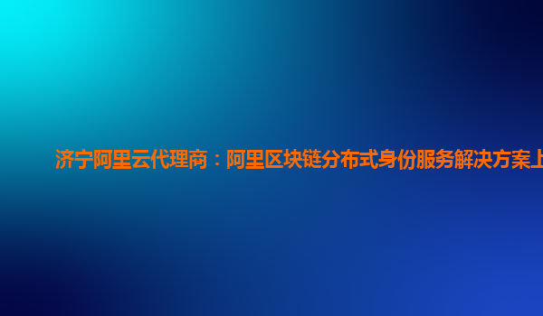 济宁阿里云代理商：阿里区块链分布式身份服务解决方案上链