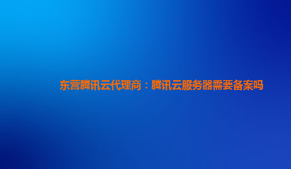 东营腾讯云代理商：腾讯云服务器需要备案吗