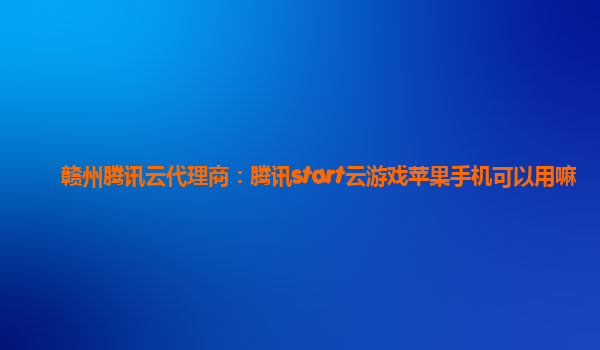 赣州腾讯云代理商：腾讯start云游戏苹果手机可以用嘛