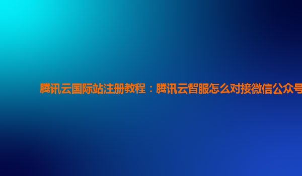 腾讯云国际站注册教程：腾讯云智服怎么对接微信公众号