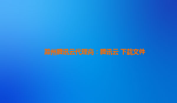 滁州腾讯云代理商：腾讯云 下载文件