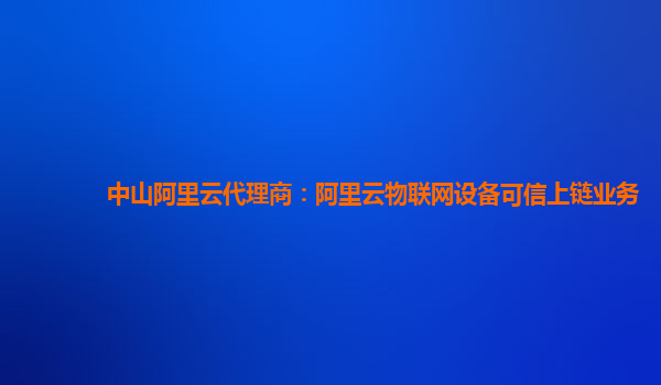 中山阿里云代理商：阿里云物联网设备可信上链业务