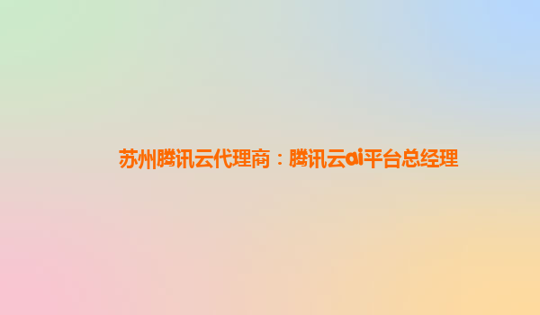 苏州腾讯云代理商：腾讯云ai平台总经理