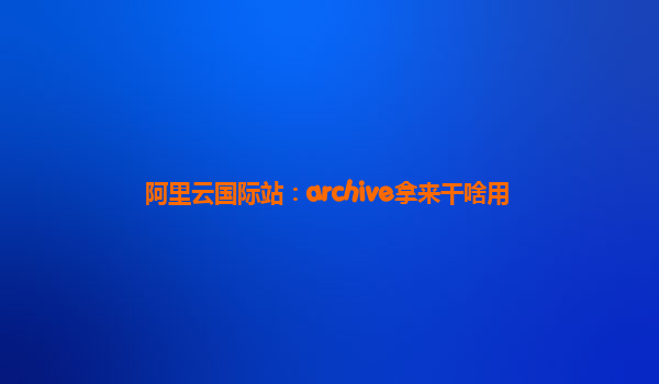 阿里云国际站：archive拿来干啥用