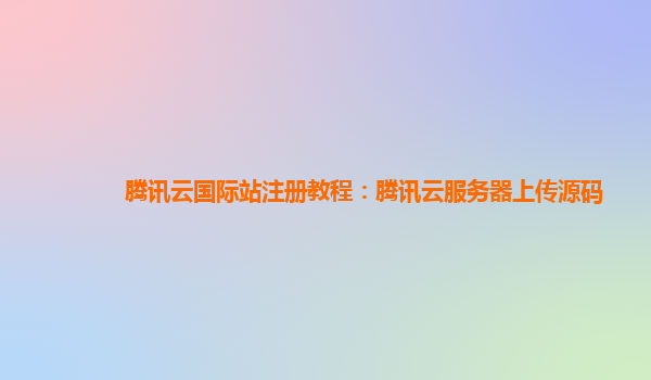 腾讯云国际站注册教程：腾讯云服务器上传源码