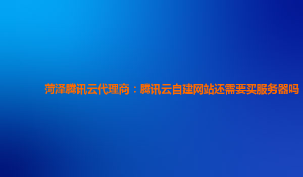 菏泽腾讯云代理商：腾讯云自建网站还需要买服务器吗
